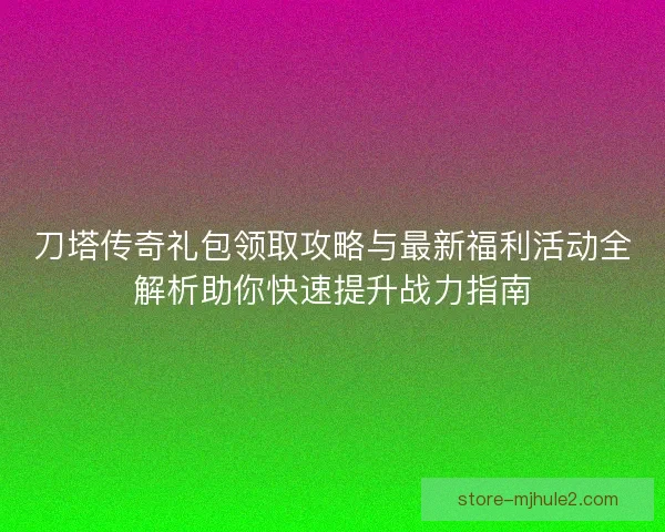 刀塔传奇礼包领取攻略与最新福利活动全解析助你快速提升战力指南