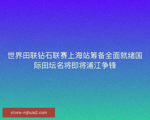 世界田联钻石联赛上海站筹备全面就绪国际田坛名将即将浦江争锋